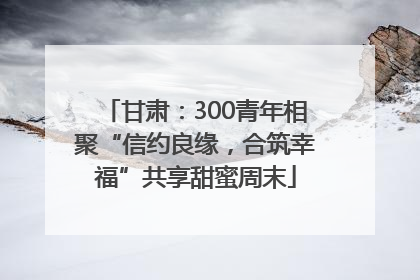 甘肃：300青年相聚“信约良缘，合筑幸福”共享甜蜜周末